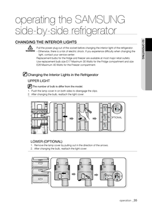 Page 35
SENSORSENSORSENSOR

WARNING
operating the SAMSUNG  
side-by-side refrigerator
Changing thE intErior Lights
Pull the power plug out of the socket before changing the interior light\
 of the refrigerator. - Otherwise, there is a risk of electric shock. If you experience diffi\
culty when changing the   light, contact your service center.Replacement bulbs for the fridge and freezer are available at most major\
 retail outlets.Use replacement bulb size E17 Maximum 30 Watts for the Fridge compartmen\
t and...