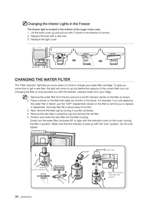 Page 36
1
1




Align the indication mark with lock position
Cover filter
Sticker(month indicator)
Changing the Interior Lights in the Freezer
The freezer light is located in the bottom of the auger motor case.1.  Lift the lamp cover up and pull out with 2 hands in the direction of\
 arrows.2.  Replace the bulb with a new one.3.  Reattach the light cover.
Changing thE watEr fiLtEr
The “Filter Indicator” light lets you know when it is time to chan\
ge your water filter cartridge. To...