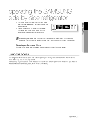 Page 37
operating the SAMSUNG  
side-by-side refrigerator
6.    Once you have completed this process, hold the Ice Type button for 3 seconds to reset the filter schedule.7.    Lastly, Dispense 1L of water through water dispenser and throw away. Make sure that water flows clearly again before drinking.   
A newly installed water filter cartridge may cause water to briefly \
spurt from the water dispenser. This is due to air getting into the line. It should pose no p\
roblem to operation.
Ordering replacement...