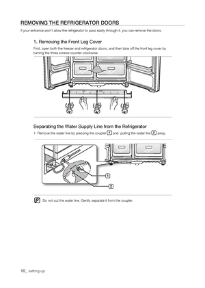 Page 10
10_ setting up

rEMoVing thE rEfrigErator Doors
If your entrance won’t allow the refrigerator to pass easily through \
it, you can remove the doors.
1. Removing the Front Leg Cover
First, open both the freezer and refrigerator doors, and then take off t\
he front leg cover byturning the three screws counter-clockwise.
1

Separating the Water Supply Line from the Refrigerator
1. Remove the water line by pressing the coupler 1 and  pulling the water line  away.
Do not cut the water line. Gently...