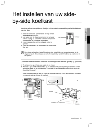 Page 21Het instellen van uw side-
by-side koelkast
Verwijder alle achtergebleven deeltjes uit de watertoevoerleiding na het installeren 
van het ﬁ lter.
1.  Draai de waterkraan open en draai de klep van de 
watertoevoerleiding dicht.
2.  Laat water door de dispenser stromen tot het water 
schoon is (ong. 1l). Dit zal het wateraanvoersysteem 
schoonmaken en luchtbellen verwijderen.
3.  In sommige gevallen zal het nodig zijn vaker te 
spoelen.
4.  Open de koelkastdeur en controleer of er water uit het 
ﬁ lter...