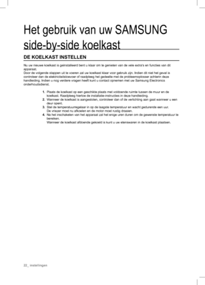 Page 22Het gebruik van uw SAMSUNG 
side-by-side koelkast
DE KOELKAST INSTELLEN
Nu uw nieuwe koelkast is geïnstalleerd bent u klaar om te genieten van de vele extra‘s en functies van dit 
apparaat.
Door de volgende stappen uit te voeren zal uw koelkast klaar voor gebruik zijn. Indien dit niet het geval is 
controleer dan de elektriciteitstoevoer of raadpleeg het gedeelte met de probleemoplosser achterin deze 
handleiding. Indien u nog verdere vragen heeft kunt u contact opnemen met uw Samsung Electronics...