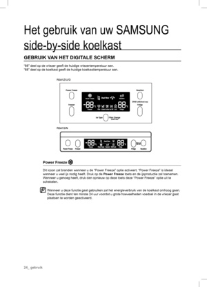 Page 24RSA1Z/U/D
RSA1S/N
Het gebruik van uw SAMSUNG 
side-by-side koelkast
GEBRUIK VAN HET DIGIT ALE SCHERM
“88” deel op de vriezer geeft de huidige vriezertemperatuur aan.
“88” deel op de koelkast geeft de huidige koelkasttemperatuur aan.
Power Freeze 
Dit icoon zal branden wanneer u de “Power Freeze” optie activeert. “Power Freeze” is ideaal 
wanneer u veel ijs nodig heeft. Druk op de Power Freeze toets en de ijsproductie zal toenemen.
W anneer u genoeg heeft, druk dan opnieuw op deze toets deze “Power...