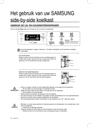 Page 26Het gebruik van uw SAMSUNG 
side-by-side koelkast
GEBRUIK DE IJS- EN KOUDWATERDISPENSER
Druk op de Ice Type toets om het type ijs van uw keuze te selecteren
  IJs wordt gemaakt in blokjes. Wanneer u “Crushed” selecteert, zal de ijsmaker de blokjes 
verbrijzelen.
IJs produceren
Plaats uw glas onder de opening en druk zachtjes tegen de 
hendel met uw glas. Zorg ervoor dat uw glas recht onder de 
opening is om te voorkomen dat het ijs wegschiet.
Gebruik de waterdispenser
Plaats uw glas onder de opening en...