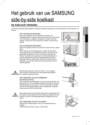 Page 33VOORZICHTIG
Het gebruik van uw SAMSUNG 
side-by-side koelkast
DE KOELKAST REINIGEN
Uw Samsung Side-By-Side koelkast verzorgen verlengt de levensduur van het apparaat en houdt het geur- en 
kiemvrij.
HET INTERIEUR REINIGEN
Reinig de binnenkant en de accessoires met een mild 
reinigingsmiddel en veeg het daarna droog met een zachte doek. 
U kunt de laden en plateaus verwijderen om beter te kunnen 
reinigen. Zorg ervoor dat zij droog zijn voordat u ze weer terug 
plaatst.
HET EXTERIEUR REINIGEN
Reinig het...