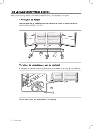 Page 10


HET VERWIJDEREN VAN DE DEUREN
Indien uw deuropening te smal is om de koelkast door te laten, kunt u de deuren verwijderen.
1. Verwijder de dorpel
Open de deuren van de koelkast en de vriezer, verwijder vervolgens de dorpel door de drie 
schroeven tegen de klok in te draaien.
Verwijder de watertoevoer van de koelkast
1. Verwijder de watertoevoer door op de koppeling 1 te drukken en de slang 2 weg te trekken.
Snijd de slang niet los, trek deze zachtjes uit de koppeling.
10_ instellingen
 