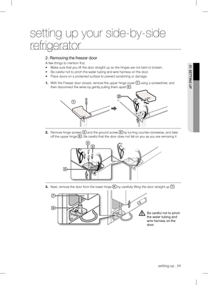 Page 11
setting up _11

setting up your side-by-side 
refrigerator
2. Removing the freezer door
A few things to mention first.
•	Make sure that you lift the door straight up so the hinges are not bent or broken.
•	Be careful not to pinch the water tubing and wire harness on the door.
•	Place doors on a protected surface to prevent scratching or damage.
1.	With the Freezer door closed, remove the upper hinge cover 1 using a screwdriver, and 
then disconnect the wires by gently pulling them apart .
....