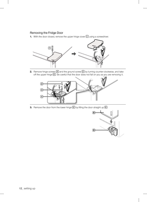 Page 12
1_ setting up

Removing the Fridge Door
1.	With the door closed, remove the upper hinge cover 1 using a screwdriver.
.	
Remove hinge screws  and the ground screw  by turning counter-clockwise, and take 
off the upper hinge . Be careful that the door does not fall on you as you are removing it.
.	
Remove the door from the lower hinge  by lifting the door straight up .
1



downloaded	from	fridge-Manual.com	Manuals  