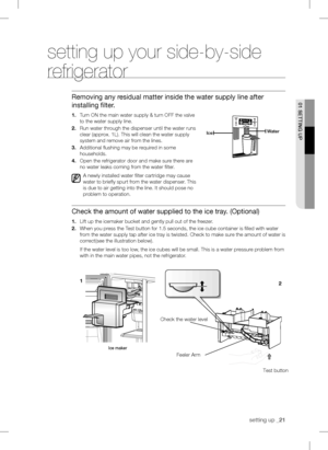 Page 21setting up_21
setting up your side-by-side 
refrigerator
Removing any residual matter inside the water supply line after 
installing ﬁlte
r.
1.Tur n ON the main water supply & turn OFF the valve 
to the water supply line.
2. Run water through the dispenser until the water runs 
clear (app
r ox. 1L). This will clean the water supply 
system and 
r emove air from the lines.
3.
Additional ﬂushing may be required in some 
households.
4. Open the refrigerator door and make sure there are 
no water leaks...