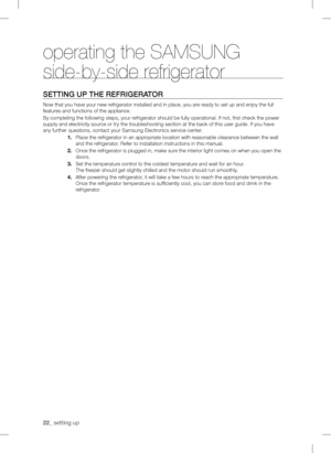 Page 22
operating the SAMSUNG 
side-by-side refrigerator
sEtting uP tHE rEfrigErator
Now that you have your new refrigerator installed and in place, you are ready to set up and enjoy the full 
features and functions of the appliance.
By completing the following steps, your refrigerator should be fully operational. If not, first check the power\
 
supply and electricity source or try the troubleshooting section at the back of this user guide. If you have 
any further questions, contact your Samsung Electronics...