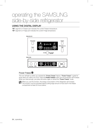 Page 2424_operating
operating the SAMSUNG 
side-by-side refrigerator
USING THEDIGITALDISPLAY
“88” segment on Freezer part indicates the current Freezer temperature.
“88” segment on Fridge part indicates the cur
r ent Fridge temperature.
Power Fr eeze 
This icon will light up when you activate the “PowerFr eeze ” feature. “ PowerFreeze ” is great for 
times when you need a lot of ice. P
r ess the  Power Freeze  button and ice production will increase. 
When you have enough, just p
r ess the button again to...