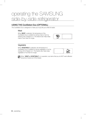 Page 300_ operating
operating the SAMSUNG 
side-by-side refrigerator
using tHE  Coolselect Duo  (oPtionaL)
The CoolSelect Duo is designed to make your busy life just a little bit \
easler.
Meat
When MEat is selected, the temperature of the 
CoolSelect Duo is suitable for storing meat or ham by 
entering chill of freezer to it. This feature also helps keep 
meat or ham fresh for longer.
Vegetable
When VEgEtaBLE is selected, the temperature of 
CoolSelect Duo is suitable for storing vegetable or fruit by...