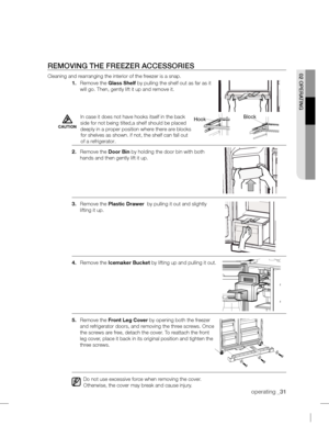 Page 31operating_31
REMOVING THE FREEZER ACCESSORIES
Cleaning and rearranging the interior of the freezer is a snap.
1. Remove the Glass Shelf by pulling the shelf out as far as it 
will go. Then, gently lift it up and 
remove it.
2. Remove the Door Bin by holding the door bin with both 
hands and then gently lift it up.
3. Remove the Plastic Drawer
 by pulling it out and slightly 
lifting it up.
4. Remove the Icemaker Bucket by lifting up and pulling it out.
5. Remove the Front  Leg Cover by opening both the...