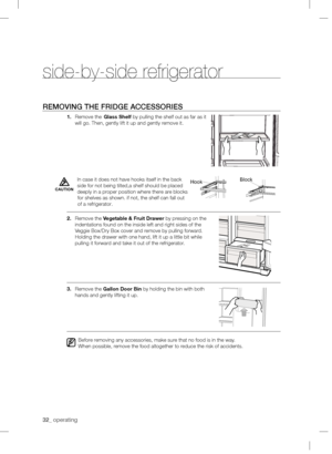 Page 3232_operatingREMOVING THEFRIDGE ACCESSORIES1.Remove the Glass Shelf by pulling the shelf out as far as it  
will go. Then, gently lift it up and gently remove it.
2.
Remove the Vegetable& Fruit Drawer by pressing on the 
indentations found on the inside left and right sides of the 
Veggie Box/Dry Box cover and remove by pulling forward. 
Holding the drawer with one hand, lift it up a little bit while 
pulling it forward and take it out of the refrigerator.
3.Remove the Gallon Door Bin by holding the bin...