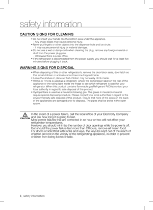 Page 6
_ safety information 

Caution signs for CLEaning
• Do not insert your hands into the bottom area under the appliance.
   - Any sharp edges may cause personal injury.
• Never put fingers or other objects into the dispenser hole and ic\
e chute.
   - It may cause personal injury or material damage.
•  Do not use a wet or damp cloth when cleaning the plug, remove any foreign material or 
dust from the power plug pins.
   - Otherwise there is a risk of fire.
•  If the refrigerator is disconnected from...