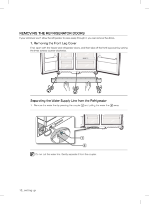 Page 1010_setting up
REMOVING THE REFRIGERATOR DOORS
If your entrance won’t allow the r efrigerator to pass easily through it, you can remove the doors.
1. Removing the Fr ont Leg Cover
First, open both the fr eezer and r efrigerator doors, and then take off the fr ont leg cover by tur ning 
the th
r ee screws counter-clockwise.
Separating the W ater Supply Line from the Refrigerator
1. Remove the water line by pressing the coupler 1 and pulling the water line 2 away.
:
Do not cut the water line. Gently...