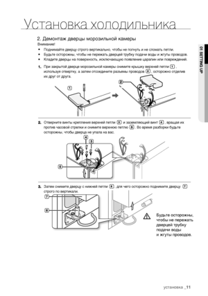 Page 11Установка холодильника
Внимание!
Поднимайте дверцу строго вертикально, чтобы не погнуть и не сломать петли.
Будьте осторожны, чтобы не пережать дверцей трубку подачи воды и жгуты проводов.
Кладите дверцы на поверхность, исключающую появление царапин или повреждений.
При закрытой дверце морозильной камеры снимите крышку верхней петли       , 
используя отвертку, а затем отсоедините разъемы проводов       , осторожно отделив 
их друг от друга.
Затем снимите дверцу с нижней петли       , для чего осторожно...