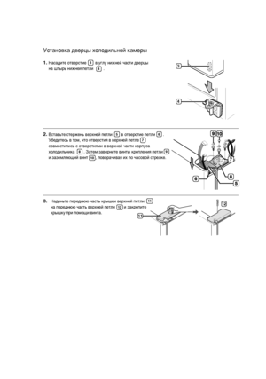 Page 1414_
Установка дверцы холодильной камеры1.
Насадите отверстие        в углу нижней части дверцы 
на штырь нижней петли         . 
Вставьте стержень верхней петли        в отверстие петли       . 
Убедитесь в том, что отверстия в верхней петле        
совместились с отверстиями в верхней части корпуса 
холодильника        . Затем заверните винты крепления петли       
и заземляющий винт       , поворачивая их по часовой стрелке.
3
4
2.
5
6
7
8
9
10
3.
Наденьте переднюю часть крышки верхней петли     
на...