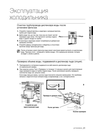 Page 21Эксплуатация
холодильника
Откройте главный вентиль в квартире и запорный вентиль 
трубки для подачи воды.
Дайте воде течь до тех пор, пока она не станет чистой 
(примерно один литр). Это прочистит систему подачи
воды и удалит воздух из трубок.
В некоторых квартирах может потребоваться добавочная
промывка системы.
Откройте дверцу холодильника и убедитесь в отсутствии 
протечек вокруг фильтра для воды.
Приподнимите и осторожно выдвиньте на себя емкость диспенсера льда
из морозильной камеры.
При нажатии...