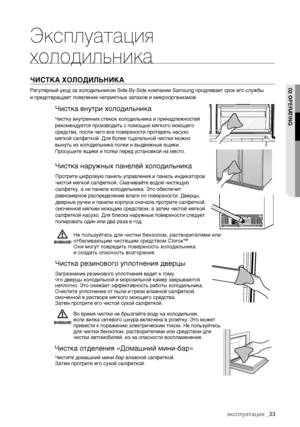 Page 33эксплуатация_33
Эксплуатация 
холодильникаЧИСТКА ХОЛОДИЛЬНИКА Регулярный уход за холодильником SideBySide компании Samsung продлевает срок его службы 
и предотвращает появление неприятных запахов и микроорганизмов.
Чистка внутри холодильникаЧистку внутренних стенок холодильника и принадлежностей 
рекомендуется производить с помощью мягкого моющего
средства, после чего все поверхности протереть насухо 
мягкой салфеткой. Для более тщательной чистки можно 
вынуть из холодильника полки и выдвижные ящики....