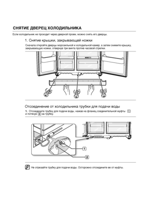 Page 10СНЯТИЕ ДВЕРЕЦ ХОЛОДИЛЬНИКАЕсли холодильник не проходит через дверной проем, можно снять его дверцы.
Сначала откройте дверцы морозильной и холодильной камер, а затем снимите крышку, 
закрывающую ножки, отвернув три винта против часовой стрелки. 
1.  Отсоедините трубку для подачи воды, нажав на фланец соединительной муфты       
и потянув       за трубку.
Не отрезайте трубку для подачи воды. Осторожно отсоедините ее от муфты.
1. Снятие крышки, закрывающей ножки
Отсоединение от холодильника трубки для...
