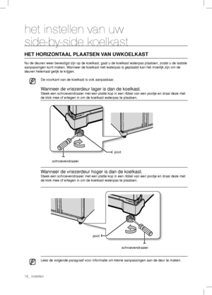 Page 16het instellen van uw 
side-by-side koelkast
HET HORIZONTAAL PLAATSEN VAN UWKOELKAST
Nu de deuren weer bevestigd zijn op de koelkast, gaat u de koelkast waterpas plaatsen, zodat u de laatste 
aanpassingen kunt maken. Wanneer de koelkast niet waterpas is geplaatst kan het moeilijk zijn om de 
deuren helemaal gelijk te krijgen.
De voorkant van de koelkast is ook aanpasbaar.
Wanneer de vriezerdeur lager is dan de koelkast.
Steek een schroevendraaier met een platte kop in een ribbel van een pootje en draai...