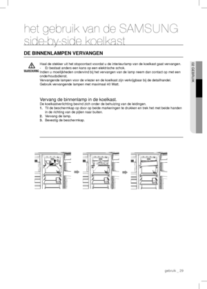 Page 29 gebruik _ 29
02 GEBRUIK
het gebruik van de SAMSUNG 
side-by-side koelkast
DE BINNENLAMPEN VERVANGEN
WAARSCHUWING
Haal de stekker uit het stopcontact voordat u de interieurlamp van de koelkast gaat vervangen.
-  Er bestaat anders een kans op een elektrische schok.
Indien u moeilijkheden ondervind bij het vervangen van de lamp neem dan contact op met een 
onderhoudsdienst.
Vervangende lampen voor de vriezer en de koelkast zijn verkrijgbaar bij de detailhandel.
Gebruik vervangende lampen met maximaal 40...