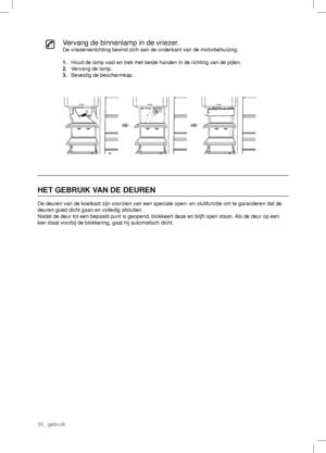 Page 30Vervang de binnenlamp in de vriezer.
De vriezerverlichting bevind zich aan de onderkant van de motorbehuizing.
1.   Houd de lamp vast en trek met beide handen in de richting van de pijlen.
2.  Vervang de lamp.
3.  Bevestig de beschermkap.
HET GEBRUIK VAN DE DEUREN
De deuren van de koelkast zijn voorzien van een speciale open- en sluitfunctie om te garanderen dat de 
deuren goed dicht gaan en volledig afsluiten.
Nadat de deur tot een bepaald punt is geopend, blokkeert deze en blijft open staan. Als de...