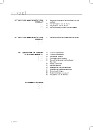 Page 8inhoud
HET INSTELLEN VAN UW SIDE-BY-SIDE
KOELKAST
9
9  Voorbereidingen voor het installeren van uw 
koelkast
10  Het verwijderen van de deuren
13  Het plaatsen van de deuren
16  Het horizontaal plaatsen van de koelkast
HET INSTELLEN VAN UW SIDE-BY-SIDE
KOELKAST
17
17  Kleine aanpassingen maken aan de deuren
HET GEBRUIK VAN UW SAMSUNG
SIDE-BY-SIDE KOELKAST
18
18  De koelkast instellen
19  De koelkast bedienen
20  Het digitale scherm
21  Controleer de temperatuur
22   
Gebruik het ijsvak en de koudwater-...