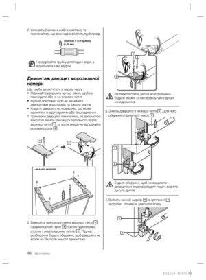 Page 2808_ підготовка
Не переплутайте деталі холодильника. 
Будьте уважні та не переплутайте деталі 
холодильника.
Зніміть дверцята з нижньої петлі  3. 
6 , для чого 
обережно підніміть їх уверх 7.
Будьте обережні, щоб не защемити 
дверцятами водопровід для подачі води та 
джгути дротів.
Вийміть нижній шарнір  4. 
8 із кріплення 9, 
акуратно  піднявши дверцята вгору.
Установіть 2 затискні скоби з комплекту та  2. 
переконайтесь, що вони надіно фіксують трубопровід.
Не відрізайте трубку для подачі води, а...