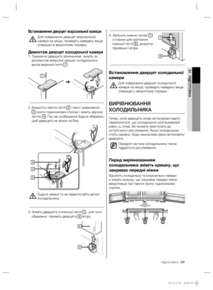 Page 29підготовка _09
01 ПІДГОТОВКА
Звільніть нижню петлю  4. 7 
з планки для кріплення 
нижньої петлі 
8, акуратно 
піднявши її вгору.
Встановлення дверцят холодильної 
камери
Для повернення дверцят холодильної 
камери на місце, проведіть наведену вище 
операцію у зворотному порядку.
ВИРІВНЮВАННЯ 
ХОЛОДИЛЬНИКА
Тепер, коли дверцята знову встановлені варто 
переконатися, що холодильник розташований 
рівно, а, отже, Ви можете приступати до 
остаточного регулювання. Якщо холодильник 
стоїть нерівно, буде неможливо...