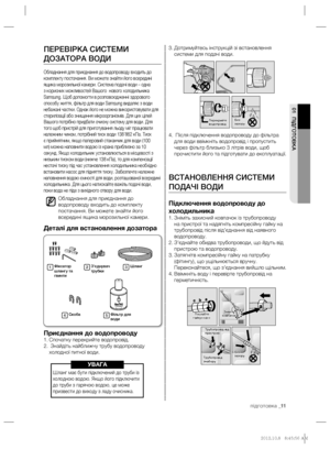 Page 31підготовка _11
01 ПІДГОТОВКА
Дотримуйтесь інструкцій зі встановлення  3. 
системи для подачі води.
 Після підключення водопроводу до фільтра  4. 
для води ввімкніть водопровід і пропустить 
через фільтр близько 3 літрів води, щоб 
прочистити його та підготувати до експлуатації.
ВСТАНОВЛЕННЯ СИСТЕМИ 
ПОДАЧІ ВОДИ
Підключення водопроводу до 
холодильника
Зніміть захисний ковпачок із трубопроводу  1. 
на пристрої та надягніть компресійну гайку на 
трубопровід після від’єднання від наявного 
водопроводу....