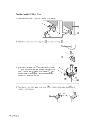 Page 14
1_ setting up

Reattaching the Fridge Door
1.  Insert the lower hinge 1 back into the lower hinge bracket .
2.  Fit the hole in the corner of the fridge door  over the lower hinge .
3.    Insert the upper hinge shaft  into the hole on the hinge . Make sure the hinge is level between the upper hinge hole  and the hole on the top of the cabinet . Then, reattach hinge screws  and the ground screw 10 by turning it in a clock wise direction.
4.    Place the front...