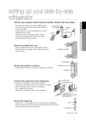 Page 21
01 sEtting uP

setting up your side-by-side 
refrigerator
Remove any residual matter inside the purifier. (Model with the purifi\
er)
-   Open the main water tap to check whether water is running through the water tube on the water inlet side of the purifier.-   If water does not come out through the line, check whether the tap is open.-   Leave the tap open until clean water is running out and any residual matter that built up during manufacturing has been removed.
setting up _1
WATER LINE...