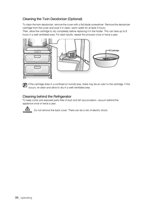 Page 36
_ operating

Cartridge
Cleaning the Twin Deodorizer (Optional)
To clean the twin deodorizer, remove the cover with a flat blade screwdriver. Remove the deodorizer cartridge from the cover and soak it in clean, warm water for at least 4\
 hours.Then, allow the cartridge to dry completely before replacing it in the h\
older. This can take up to 8hours in a well-ventilated area. For best results, repeat this process o\
nce or twice a year.
Cleaning behind the RefrigeratorTo keep cords and exposed...