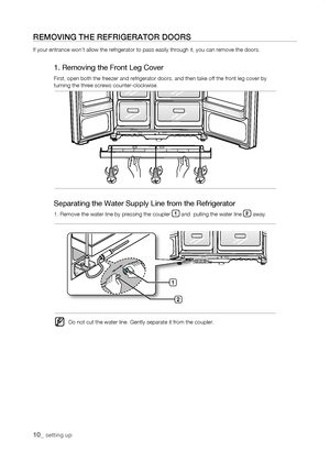 Page 10
10_ setting up

rEMoVing tHE rEfrigErator Doors
If your entrance won’t allow the refrigerator to pass easily through \
it, you can remove the doors.
1. Removing the Front Leg Cover
First, open both the freezer and refrigerator doors, and then take off t\
he front leg cover byturning the three screws counter-clockwise.
1

Separating the Water Supply Line from the Refrigerator
1. Remove the water line by pressing the coupler 1 and  pulling the water line  away.
Do not cut the water line. Gently...