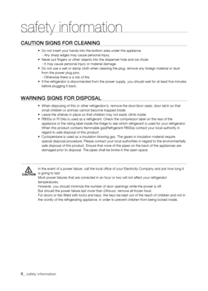 Page 6
_ safety information 

safety information
Caution signs for CLEaning
•  Do not insert your hands into the bottom area under the appliance.\
    - Any sharp edges may cause personal injury.•  Never put fingers or other objects into the dispenser hole and i\
ce chute.    - It may cause personal injury or material damage.•   Do not use a wet or damp cloth when cleaning the plug, remove any foreig\
n material or dust from the power plug pins.    - Otherwise there is a risk of fire.•   If the...