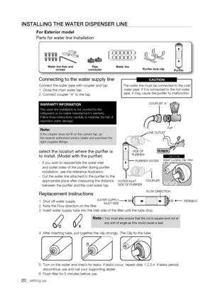 Page 20
Replacement Instructions
1. Shut off water supply.2. Note the Flow direction on the filter.3. Insert water supply tube into the inlet side of the filter until th\
e tube stop.
4. After inserting tube, put together the clip strongly. The Clip fix \
the tube.
5.  Turn on the water and check for leaks. If leaks occur, repeat step 1,2,3\
,4. If leaks persist, discontinue use and call your supporting dealer.6. Flush filter for 5 minutes before use.
0_ setting up
instaLLing tHE watEr DisPEnsEr LinE
For...