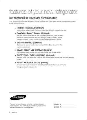 Page 2
_ features
features of your new refrigerator
KEy fEaturEs of your nEw rEfrigErator
Your Samsung Side-By-Side Refrigerator comes equipped with many space-sa\
ving, innovative storage and energy-efficient features.
•	HiDDEn HingEs & Door s/w
Slick-covered hidden hinges & door s/w helps Neat & Stylish square front\
al view.
•	Coolselect Zone™ Drawer (optional)
With this state of the art feature, you can select Quick Cool, Thaw or S\
elect
buttons to quickly chill, thaw and cool items just in the...