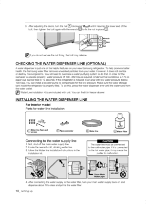 Page 18
1_ setting up

3.   After adjusting the doors, turn the nut 1 clockwise  until it reaches the lower end of the bolt, then tighten the bolt again with the wrench  to fix the nut in place 1.
If you do not secure the nut firmly, the bolt may release.
Close	MainWater	pipe
Close	MainWater	pipe
NO	GAp


1
Wrench
Bolt
Nut
CHECKing tHE watEr DisPEnsEr LinE (oPtionaL)
A water dispenser is just one of the helpful features on your new Samsun\
g refrigerator. To help promote better health, the...