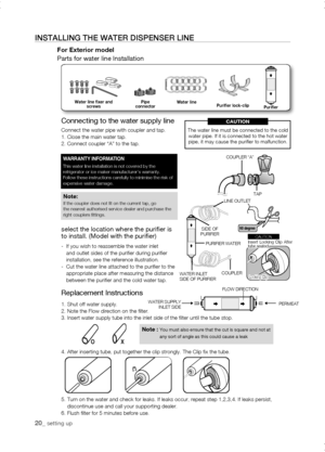 Page 20
Replacement Instructions
1. Shut off water supply.2. Note the Flow direction on the filter.3. Insert water supply tube into the inlet side of the filter until th\
e tube stop.
4. After inserting tube, put together the clip strongly. The Clip fix \
the tube.
5.  Turn on the water and check for leaks. If leaks occur, repeat step 1,2,3\
,4. If leaks persist, discontinue use and call your supporting dealer.6. Flush filter for 5 minutes before use.
0_ setting up
instaLLing tHE watEr DisPEnsEr LinE
For...