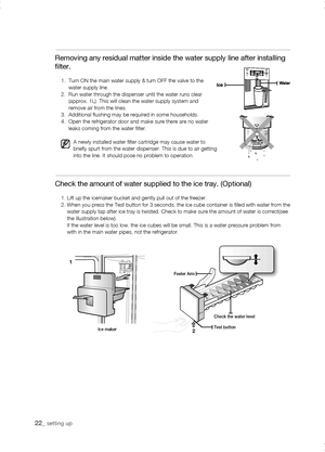 Page 22
Removing any residual matter inside the water supply line after installi\
ng 
filter.
1.     Turn ON the main water supply & turn OFF the valve to the  water supply line.2.     Run water through the dispenser until the water runs clear (approx. 1L). This will clean the water supply system and remove air from the lines.3.      Additional flushing may be required in some households.4.     Open the refrigerator door and make sure there are no water leaks coming from the water filter.
A newly installed...