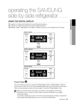 Page 25
operating _

rsH1K/J, rsH3K
rsH1f/D, rsH3f/D
rsH1n/B, rsH3n
operating the SAMSUNG  
side-by-side refrigerator
using tHE DigitaL DisPLay
“88” segment on Freezer part indicates the current Freezer temperature. “88” segment on Fridge part indicates the current Fridge temperature. “Quick Cool”, “thaw”, “soft freeze” and “0 Zone” indicates the status of the CoolSelect Zone™ Drawer.
02 oPErating
Power Freeze 
This icon will light up when you activate the “Power freeze” feature. “Power freeze” is...