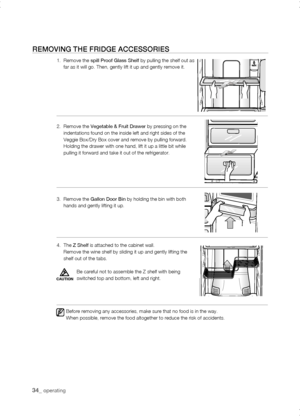 Page 34
_ operating

rEMoVing tHE friDgE aCCEssoriEs
1.   Remove the spill Proof Glass Shelf by pulling the shelf out as far as it will go. Then, gently lift it up and gently remove it.  
2.   Remove the Vegetable & Fruit Drawer by pressing on the indentations found on the inside left and right sides of the Veggie Box/Dry Box cover and remove by pulling forward.      Holding the drawer with one hand, lift it up a little bit while pulling it forward and take it out of the refrigerator.
3.   Remove the...