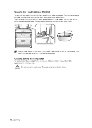 Page 36
_ operating

Cartridge
Cleaning the Twin Deodorizer (Optional)
To clean the twin deodorizer, remove the cover with a flat blade screwdriver. Remove the deodorizer cartridge from the cover and soak it in clean, warm water for at least 4\
 hours.Then, allow the cartridge to dry completely before replacing it in the h\
older. This can take up to 8hours in a well-ventilated area. For best results, repeat this process o\
nce or twice a year.
Cleaning behind the RefrigeratorTo keep cords and exposed...