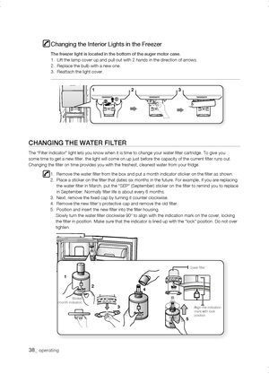 Page 38
_ operating

1
1




Align the indication mark with lock position
Cover filter
Sticker(month indicator)
Changing the Interior Lights in the Freezer
The freezer light is located in the bottom of the auger motor case.1.  Lift the lamp cover up and pull out with 2 hands in the direction of\
 arrows.2.  Replace the bulb with a new one.3.  Reattach the light cover.
CHanging tHE watEr fiLtEr
The “Filter Indicator” light lets you know when it is time to chan\
ge your...