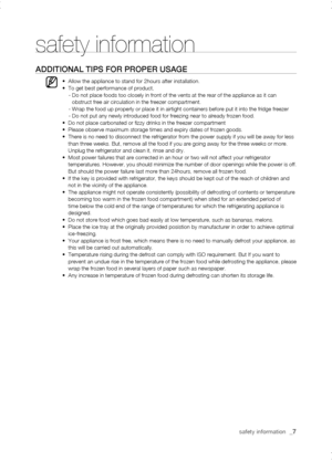 Page 7
safety information  _

safety information
aDDitionaL tiPs for ProPEr usagE
•  Allow the appliance to stand for 2hours after installation.•  To get best performance of product,    -  Do not place foods too closely in front of the vents at the rear of the \
appliance as it can obstruct free air circulation in the freezer compartment.    -  Wrap the food up properly or place it in airtight containers before put \
it into the fridge freezer    -  Do not put any newly introduced food for freezing near...