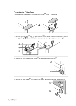 Page 12
1_ setting up

3.   Remove the door from the lower hinge  by lifting the door straight up .
Removing the Fridge Door
1. With the door closed, remove the upper hinge cover 1 using a screwdriver.
2.   Remove hinge screws  and the ground screw  by turning counter-clockwise, and take off the upper hinge . Be careful that the door does not fall on you as you are removing it



1
4.  Remove the lower hinge  from the bracket  by gently lifting the lower...