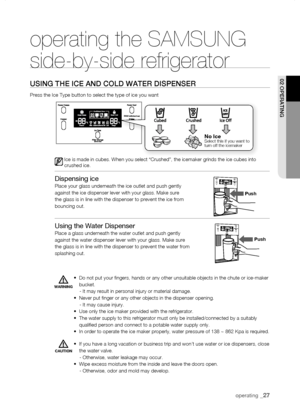 Page 27
operating _

No	IceSelect this if you want to turn off the icemaker
push
operating the SAMSUNG  
side-by-side refrigerator
using tHE iCE anD CoLD watEr DisPEnsEr
Press the Ice Type button to select the type of ice you want
Ice is made in cubes. When you select “Crushed”, the icemaker grin\
ds the ice cubes into crushed ice.
Dispensing ice Place your glass underneath the ice outlet and push gentlyagainst the ice dispenser lever with your glass. Make surethe glass is in line with the dispenser...