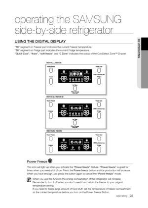 Page 25
operating _

rsH1K/J, rsH3K
rsH1f/D, rsH3f/D
rsH1n/B, rsH3n
operating the SAMSUNG  
side-by-side refrigerator
using tHE DigitaL DisPLay
“88” segment on Freezer part indicates the current Freezer temperature. “88” segment on Fridge part indicates the current Fridge temperature. “Quick Cool”, “thaw”, “soft freeze” and “0 Zone” indicates the status of the CoolSelect Zone™ Drawer.
02 oPErating
Power Freeze 
This icon will light up when you activate the “Power freeze” feature. “Power freeze” is...